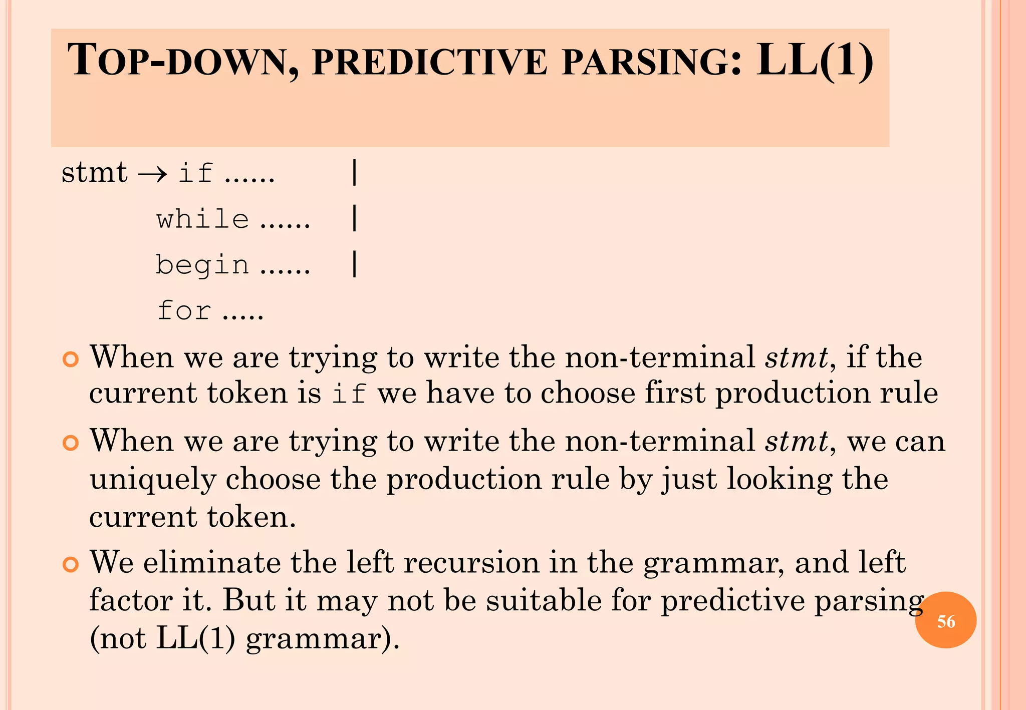 stmt → if ...... |
while ...... |
begin ...... |
for .....
 When we are trying to write the non-terminal stmt, if the
current token is if we have to choose first production rule
 When we are trying to write the non-terminal stmt, we can
uniquely choose the production rule by just looking the
current token.
 We eliminate the left recursion in the grammar, and left
factor it. But it may not be suitable for predictive parsing
(not LL(1) grammar).
56
TOP-DOWN, PREDICTIVE PARSING: LL(1)
 
