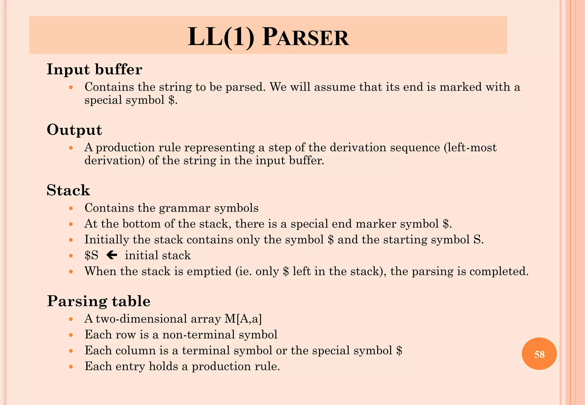 LL(1) PARSER
Input buffer
 Contains the string to be parsed. We will assume that its end is marked with a
special symbol $.
Output
 A production rule representing a step of the derivation sequence (left-most
derivation) of the string in the input buffer.
Stack
 Contains the grammar symbols
 At the bottom of the stack, there is a special end marker symbol $.
 Initially the stack contains only the symbol $ and the starting symbol S.
 $S  initial stack
 When the stack is emptied (ie. only $ left in the stack), the parsing is completed.
Parsing table
 A two-dimensional array M[A,a]
 Each row is a non-terminal symbol
 Each column is a terminal symbol or the special symbol $
 Each entry holds a production rule.
58
 