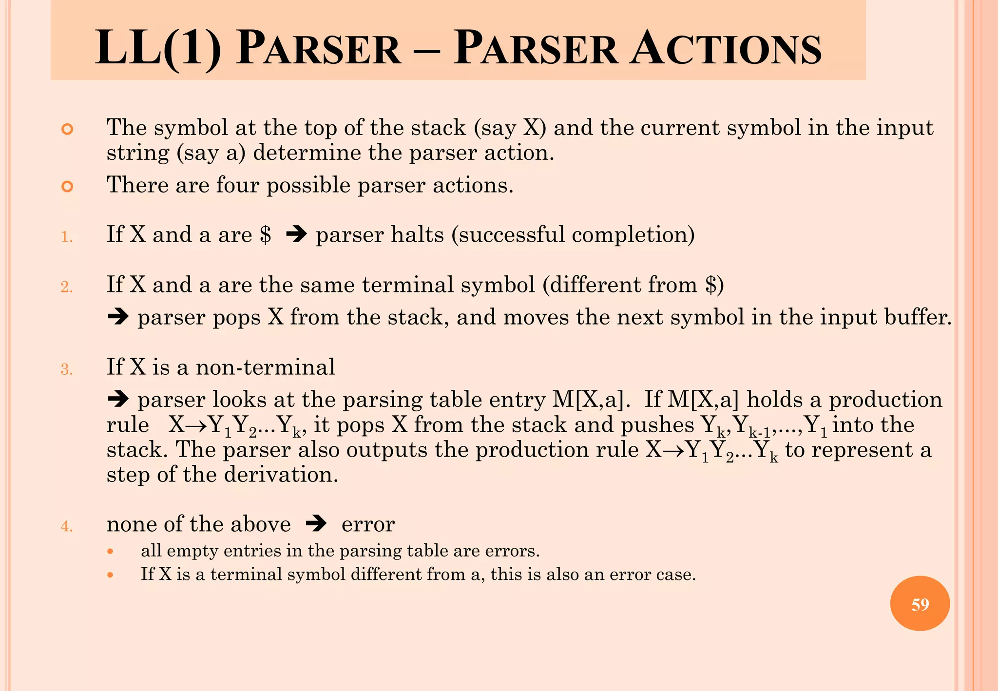 LL(1) PARSER – PARSER ACTIONS
 The symbol at the top of the stack (say X) and the current symbol in the input
string (say a) determine the parser action.
 There are four possible parser actions.
1. If X and a are $ ➔ parser halts (successful completion)
2. If X and a are the same terminal symbol (different from $)
➔ parser pops X from the stack, and moves the next symbol in the input buffer.
3. If X is a non-terminal
➔ parser looks at the parsing table entry M[X,a]. If M[X,a] holds a production
rule X→Y1Y2...Yk, it pops X from the stack and pushes Yk,Yk-1,...,Y1 into the
stack. The parser also outputs the production rule X→Y1Y2...Yk to represent a
step of the derivation.
4. none of the above ➔ error
 all empty entries in the parsing table are errors.
 If X is a terminal symbol different from a, this is also an error case.
59
 