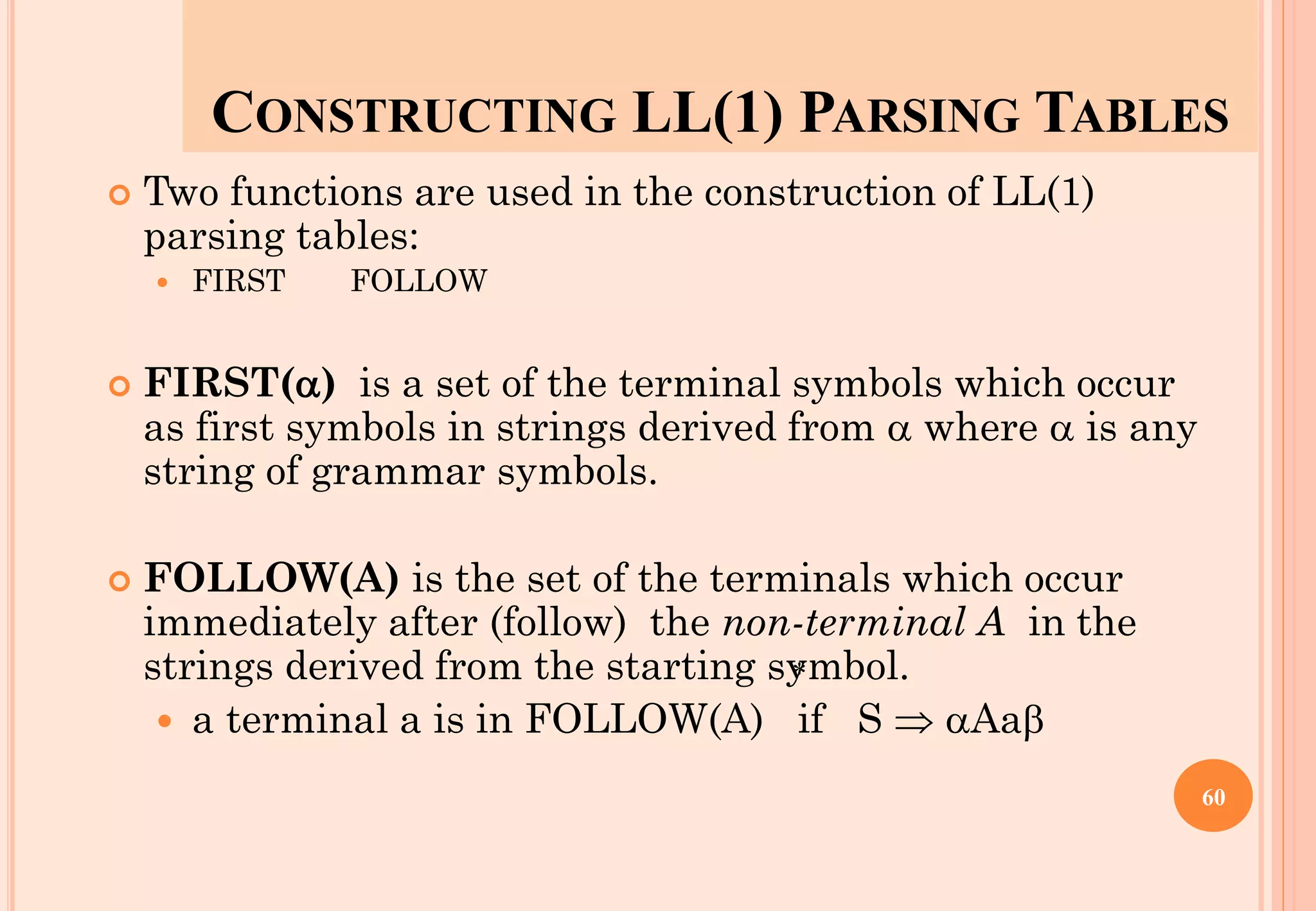 CONSTRUCTING LL(1) PARSING TABLES
 Two functions are used in the construction of LL(1)
parsing tables:
 FIRST FOLLOW
 FIRST() is a set of the terminal symbols which occur
as first symbols in strings derived from  where  is any
string of grammar symbols.
 FOLLOW(A) is the set of the terminals which occur
immediately after (follow) the non-terminal A in the
strings derived from the starting symbol.
 a terminal a is in FOLLOW(A) if S  Aa
*
60
 