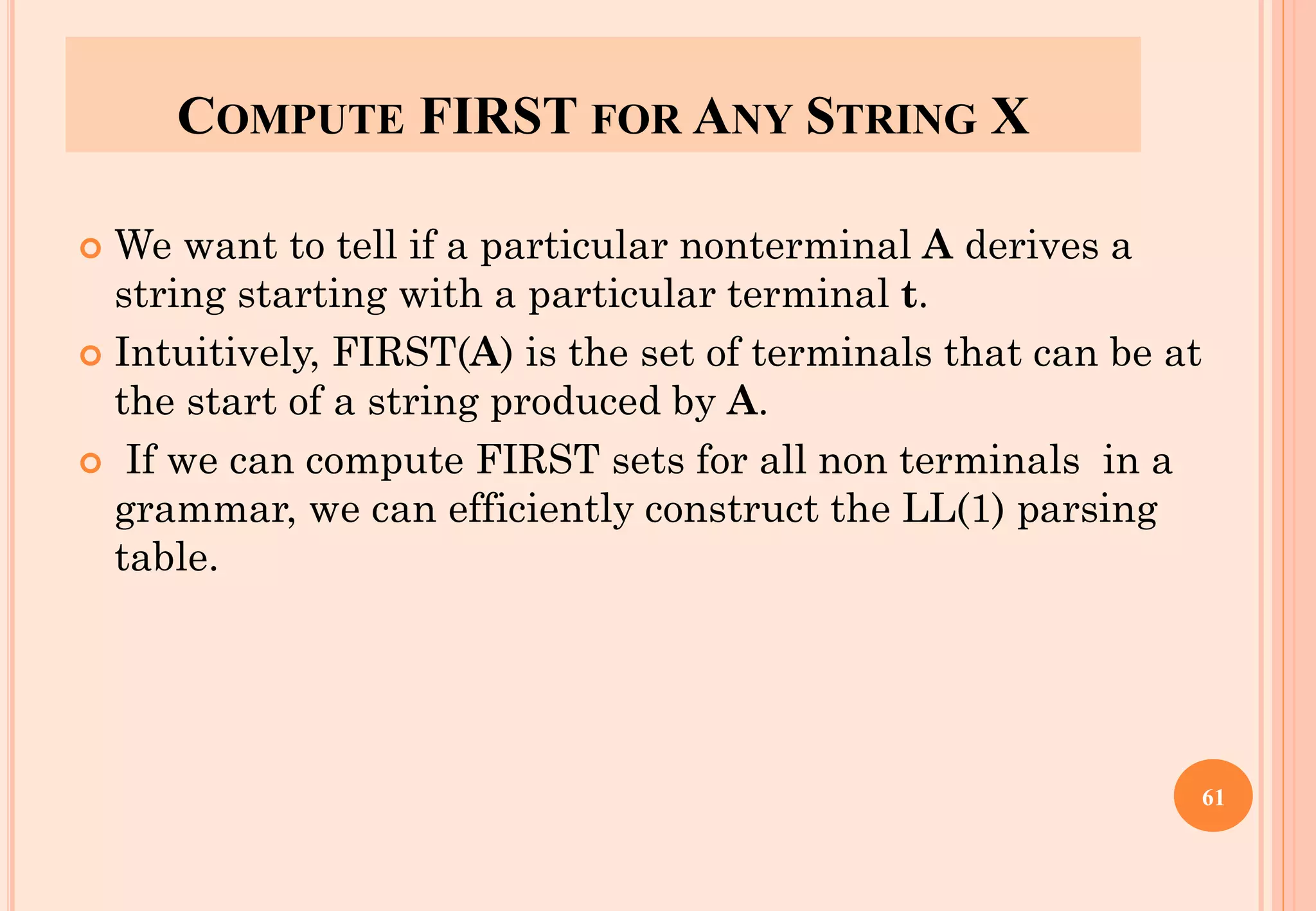 COMPUTE FIRST FOR ANY STRING X
 We want to tell if a particular nonterminal A derives a
string starting with a particular terminal t.
 Intuitively, FIRST(A) is the set of terminals that can be at
the start of a string produced by A.
 If we can compute FIRST sets for all non terminals in a
grammar, we can efficiently construct the LL(1) parsing
table.
61
 
