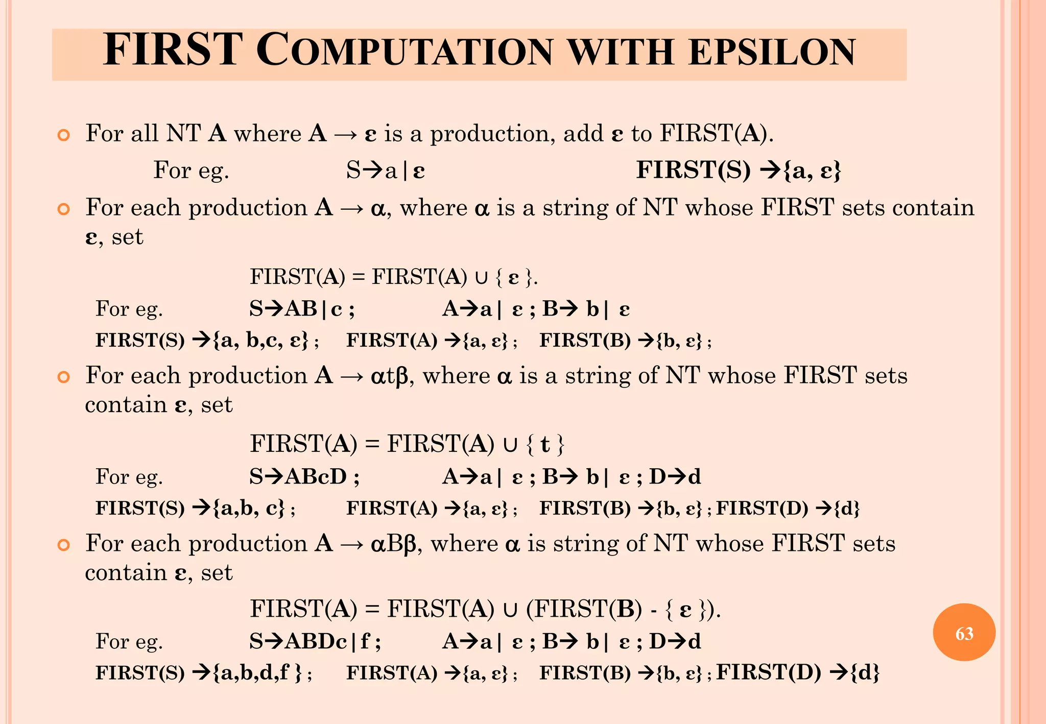 FIRST COMPUTATION WITH ΕPSILON
 For all NT A where A → ε is a production, add ε to FIRST(A).
For eg. S→a|ε FIRST(S) →{a, ε}
 For each production A → , where  is a string of NT whose FIRST sets contain
ε, set
FIRST(A) = FIRST(A) ∪ { ε }.
For eg. S→AB|c ; A→a| ε ; B→ b| ε
FIRST(S) →{a, b,c, ε} ; FIRST(A) →{a, ε} ; FIRST(B) →{b, ε} ;
 For each production A → t, where  is a string of NT whose FIRST sets
contain ε, set
FIRST(A) = FIRST(A) ∪ { t }
For eg. S→ABcD ; A→a| ε ; B→ b| ε ; D→d
FIRST(S) →{a,b, c} ; FIRST(A) →{a, ε} ; FIRST(B) →{b, ε} ; FIRST(D) →{d}
 For each production A → B, where  is string of NT whose FIRST sets
contain ε, set
FIRST(A) = FIRST(A) ∪ (FIRST(B) - { ε }).
For eg. S→ABDc|f ; A→a| ε ; B→ b| ε ; D→d
FIRST(S) →{a,b,d,f } ; FIRST(A) →{a, ε} ; FIRST(B) →{b, ε} ; FIRST(D) →{d}
63
 