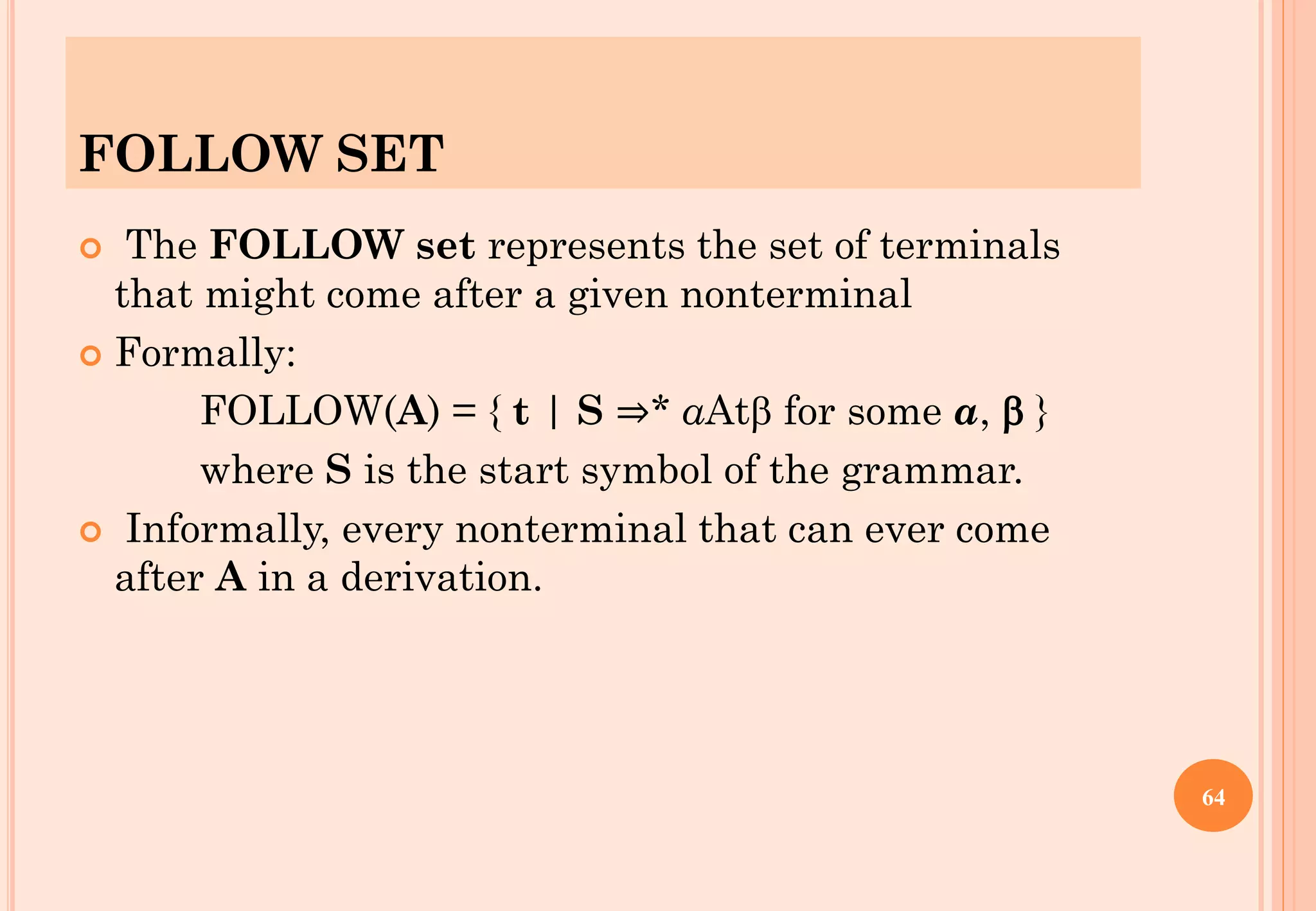 FOLLOW SET
 The FOLLOW set represents the set of terminals
that might come after a given nonterminal
 Formally:
FOLLOW(A) = { t | S ⇒* αAt for some α,  }
where S is the start symbol of the grammar.
 Informally, every nonterminal that can ever come
after A in a derivation.
64
 