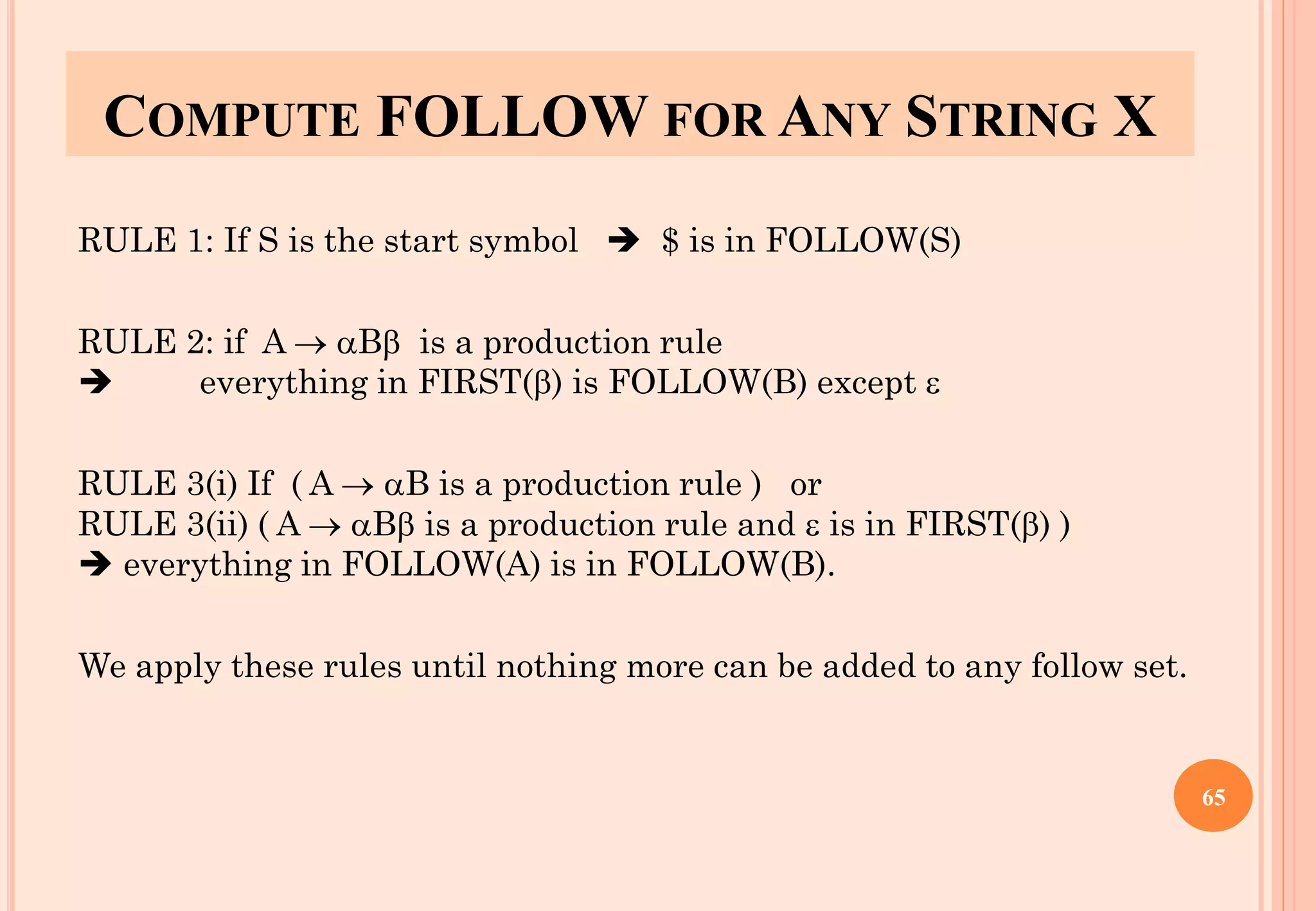 COMPUTE FOLLOW FOR ANY STRING X
RULE 1: If S is the start symbol ➔ $ is in FOLLOW(S)
RULE 2: if A → B is a production rule
➔ everything in FIRST() is FOLLOW(B) except 
RULE 3(i) If ( A → B is a production rule ) or
RULE 3(ii) ( A → B is a production rule and  is in FIRST() )
➔ everything in FOLLOW(A) is in FOLLOW(B).
We apply these rules until nothing more can be added to any follow set.
65
 