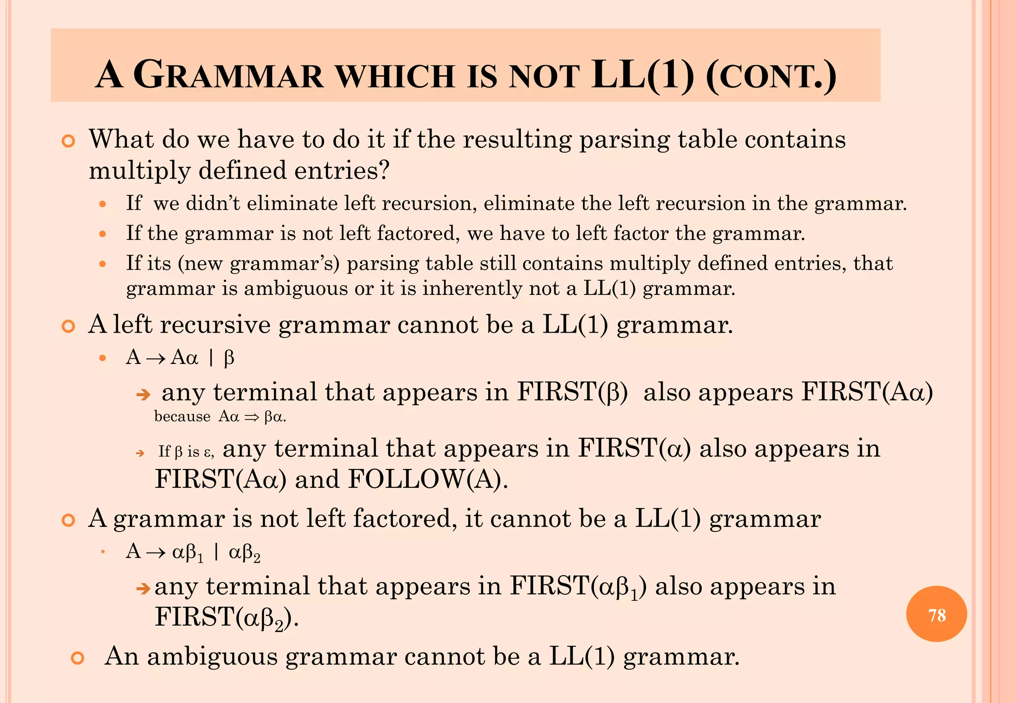 A GRAMMAR WHICH IS NOT LL(1) (CONT.)
 What do we have to do it if the resulting parsing table contains
multiply defined entries?
 If we didn’t eliminate left recursion, eliminate the left recursion in the grammar.
 If the grammar is not left factored, we have to left factor the grammar.
 If its (new grammar’s) parsing table still contains multiply defined entries, that
grammar is ambiguous or it is inherently not a LL(1) grammar.
 A left recursive grammar cannot be a LL(1) grammar.
 A → A | 
➔ any terminal that appears in FIRST() also appears FIRST(A)
because A  .
➔ If  is , any terminal that appears in FIRST() also appears in
FIRST(A) and FOLLOW(A).
 A grammar is not left factored, it cannot be a LL(1) grammar
• A → 1 | 2
➔any terminal that appears in FIRST(1) also appears in
FIRST(2).
 An ambiguous grammar cannot be a LL(1) grammar.
78
 