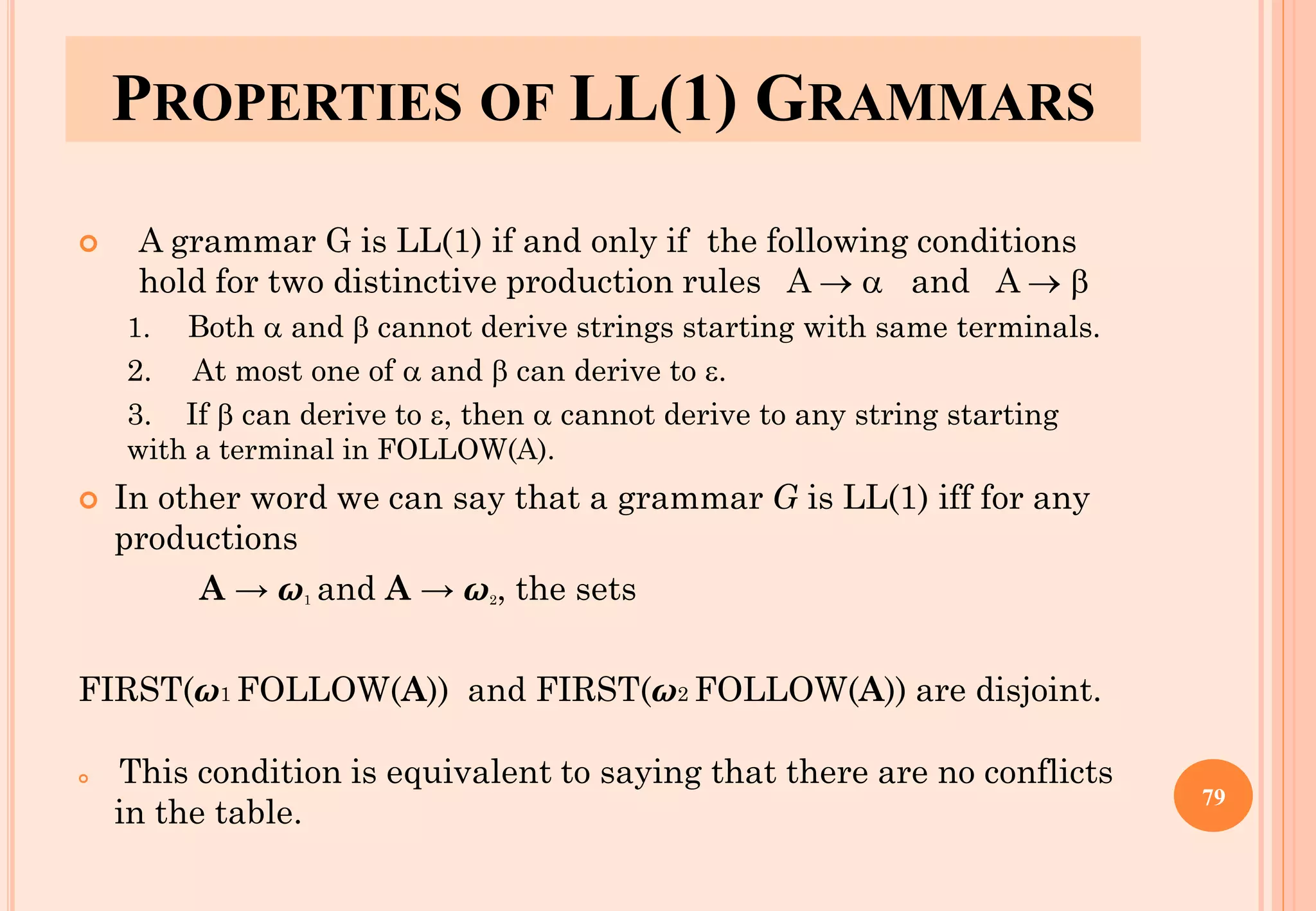 PROPERTIES OF LL(1) GRAMMARS
 A grammar G is LL(1) if and only if the following conditions
hold for two distinctive production rules A →  and A → 
1. Both  and  cannot derive strings starting with same terminals.
2. At most one of  and  can derive to .
3. If  can derive to , then  cannot derive to any string starting
with a terminal in FOLLOW(A).
 In other word we can say that a grammar G is LL(1) iff for any
productions
A → ω1 and A → ω2, the sets
FIRST(ω1 FOLLOW(A)) and FIRST(ω2 FOLLOW(A)) are disjoint.
 This condition is equivalent to saying that there are no conflicts
in the table.
79
 