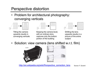 Perspective distortion
• Problem for architectural photography:
converging verticals
• Solution: view camera (lens shifted w.r.t. film)
Source: F. Durand
Tilting the camera
upwards results in
converging verticals
Keeping the camera level,
with an ordinary lens,
captures only the bottom
portion of the building
Shifting the lens
upwards results in a
picture of the entire
subject
http://en.wikipedia.org/wiki/Perspective_correction_lens
 
