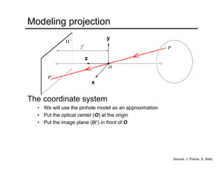 Modeling projection
The coordinate system
• We will use the pinhole model as an approximation
• Put the optical center (O) at the origin
• Put the image plane (Π’) in front of O
x
y
z
Source: J. Ponce, S. Seitz
 