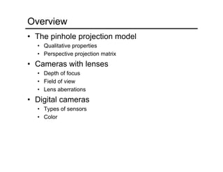 Overview
• The pinhole projection model
• Qualitative properties
• Perspective projection matrix
• Cameras with lenses
• Depth of focus
• Field of view
• Lens aberrations
• Digital cameras
• Types of sensors
• Color
 