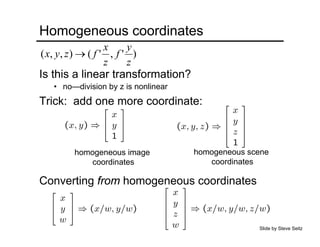 Homogeneous coordinates
Is this a linear transformation?
Trick: add one more coordinate:
homogeneous image
coordinates
homogeneous scene
coordinates
Converting from homogeneous coordinates
• no—division by z is nonlinear
Slide by Steve Seitz
)','(),,(
z
y
f
z
x
fzyx →
 