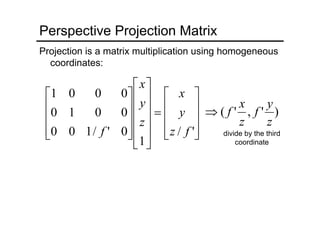 divide by the third
coordinate
Perspective Projection Matrix
Projection is a matrix multiplication using homogeneous
coordinates:
⎥
⎥
⎥
⎦
⎤
⎢
⎢
⎢
⎣
⎡
=
⎥
⎥
⎥
⎥
⎦
⎤
⎢
⎢
⎢
⎢
⎣
⎡
⎥
⎥
⎥
⎦
⎤
⎢
⎢
⎢
⎣
⎡
'/
1
0'/100
0010
0001
fz
y
x
z
y
x
f
)','(
z
y
f
z
x
f⇒
 