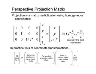 divide by the third
coordinate
Perspective Projection Matrix
Projection is a matrix multiplication using homogeneous
coordinates:
⎥
⎥
⎥
⎦
⎤
⎢
⎢
⎢
⎣
⎡
=
⎥
⎥
⎥
⎥
⎦
⎤
⎢
⎢
⎢
⎢
⎣
⎡
⎥
⎥
⎥
⎦
⎤
⎢
⎢
⎢
⎣
⎡
'/
1
0'/100
0010
0001
fz
y
x
z
y
x
f
)','(
z
y
f
z
x
f⇒
In practice: lots of coordinate transformations…
World to
camera coord.
trans. matrix
(4x4)
Perspective
projection matrix
(3x4)
Camera to
pixel coord.
trans. matrix
(3x3)
=
2D
point
(3x1)
3D
point
(4x1)
 