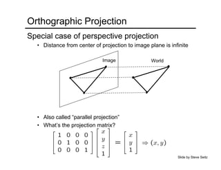 Orthographic Projection
Special case of perspective projection
• Distance from center of projection to image plane is infinite
• Also called “parallel projection”
• What’s the projection matrix?
Image World
Slide by Steve Seitz
 