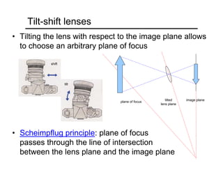 Tilt-shift lenses
• Tilting the lens with respect to the image plane allows
to choose an arbitrary plane of focus
• Scheimpflug principle: plane of focus
passes through the line of intersection
between the lens plane and the image plane
image planetilted
lens plane
plane of focus
shift
tilt
 