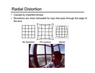 No distortion Pin cushion Barrel
Radial Distortion
• Caused by imperfect lenses
• Deviations are most noticeable for rays that pass through the edge of
the lens
 
