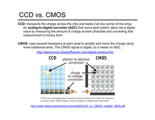 CCD vs. CMOS
CCD: transports the charge across the chip and reads it at one corner of the array.
An analog-to-digital converter (ADC) then turns each pixel's value into a digital
value by measuring the amount of charge at each photosite and converting that
measurement to binary form
CMOS: uses several transistors at each pixel to amplify and move the charge using
more traditional wires. The CMOS signal is digital, so it needs no ADC.
http://www.dalsa.com/shared/content/pdfs/CCD_vs_CMOS_Litwiller_2005.pdf
http://electronics.howstuffworks.com/digital-camera.htm
 