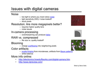 Issues with digital cameras
Noise
– low light is where you most notice noise
– light sensitivity (ISO) / noise tradeoff
– stuck pixels
Resolution: Are more megapixels better?
– requires higher quality lens
– noise issues
In-camera processing
– oversharpening can produce halos
RAW vs. compressed
– file size vs. quality tradeoff
Blooming
– charge overflowing into neighboring pixels
Color artifacts
– purple fringing from microlenses, artifacts from Bayer patterns
– white balance
More info online:
• http://electronics.howstuffworks.com/digital-camera.htm
• http://www.dpreview.com/
Slide by Steve Seitz
 
