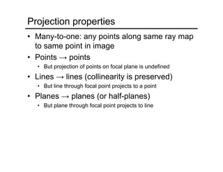 Projection properties
• Many-to-one: any points along same ray map
to same point in image
• Points → points
• But projection of points on focal plane is undefined
• Lines → lines (collinearity is preserved)
• But line through focal point projects to a point
• Planes → planes (or half-planes)
• But plane through focal point projects to line
 