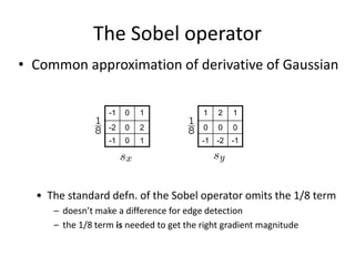 The Sobel operator
• Common approximation of derivative of Gaussian
-1 0 1
-2 0 2
-1 0 1
1 2 1
0 0 0
-1 -2 -1
• The standard defn. of the Sobel operator omits the 1/8 term
– doesn’t make a difference for edge detection
– the 1/8 term is needed to get the right gradient magnitude
 