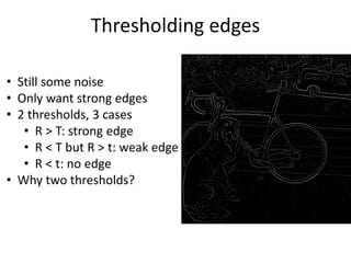 Thresholding edges
• Still some noise
• Only want strong edges
• 2 thresholds, 3 cases
• R > T: strong edge
• R < T but R > t: weak edge
• R < t: no edge
• Why two thresholds?
 