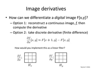 • How can we differentiate a digital image F[x,y]?
– Option 1: reconstruct a continuous image, f, then
compute the derivative
– Option 2: take discrete derivative (finite difference)
1 -1
How would you implement this as a linear filter?
Image derivatives
-1
1
: :
Source: S. Seitz
 