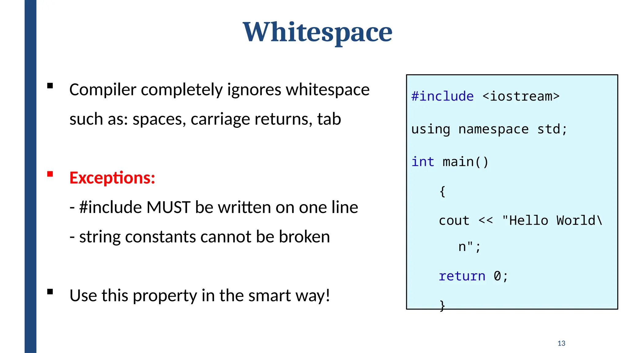 13
Whitespace
#include <iostream>
using namespace std;
int main()
{
cout << "Hello World
n";
return 0;
}
 Compiler completely ignores whitespace
such as: spaces, carriage returns, tab
 Exceptions:
- #include MUST be written on one line
- string constants cannot be broken
 Use this property in the smart way!
 