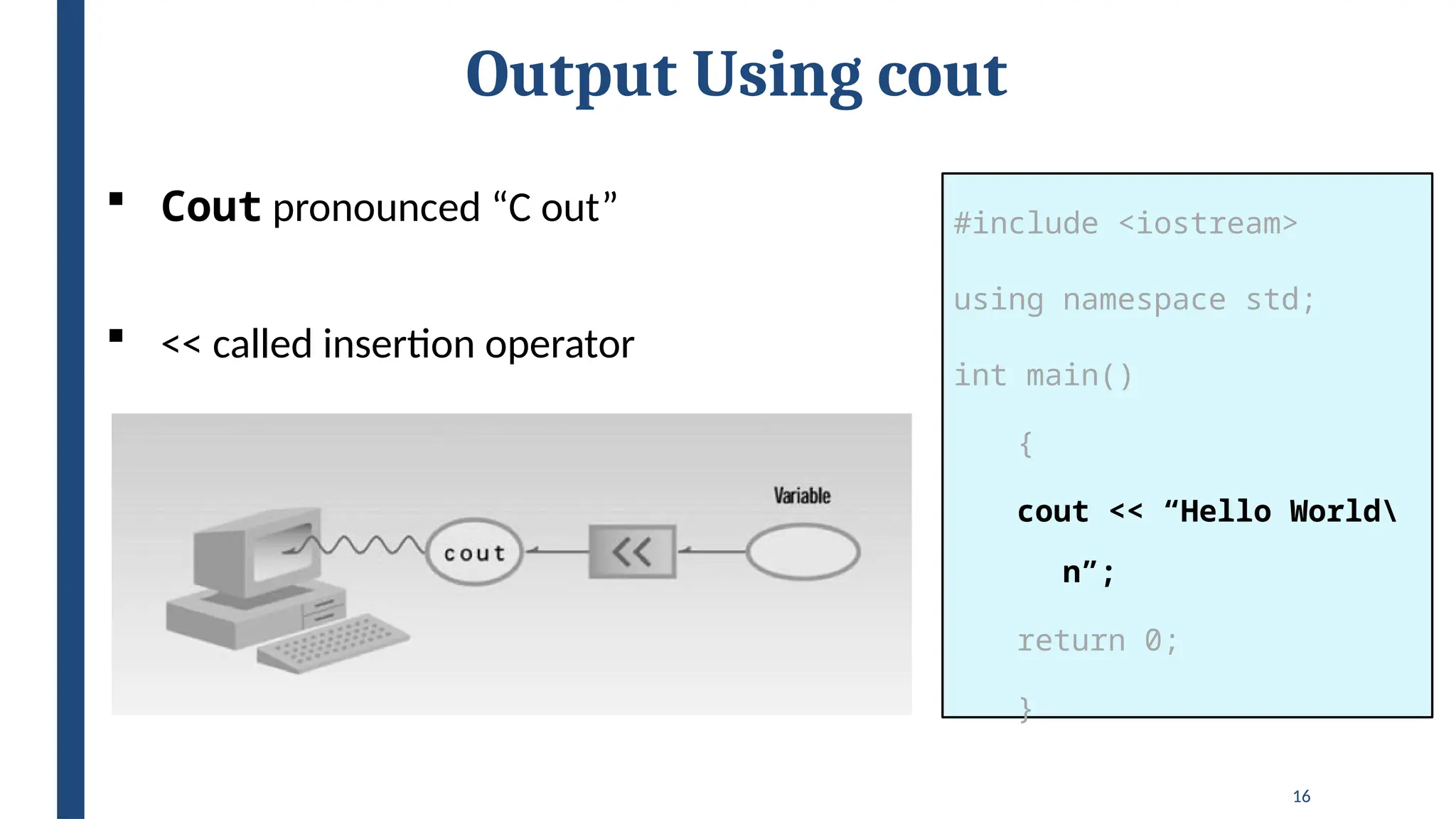 16
Output Using cout
#include <iostream>
using namespace std;
int main()
{
cout << “Hello World
n”;
return 0;
}
 Cout pronounced “C out”
 << called insertion operator
 