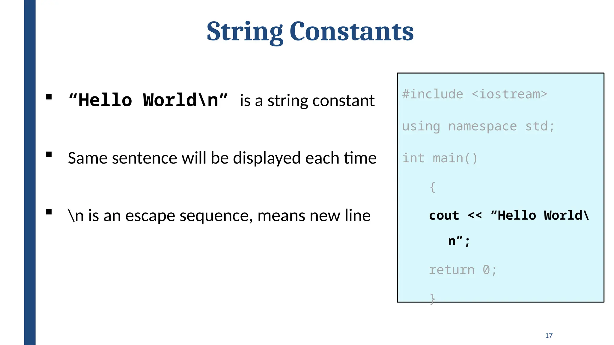 17
String Constants
#include <iostream>
using namespace std;
int main()
{
cout << “Hello World
n”;
return 0;
}
 “Hello Worldn” is a string constant
 Same sentence will be displayed each time
 n is an escape sequence, means new line
 