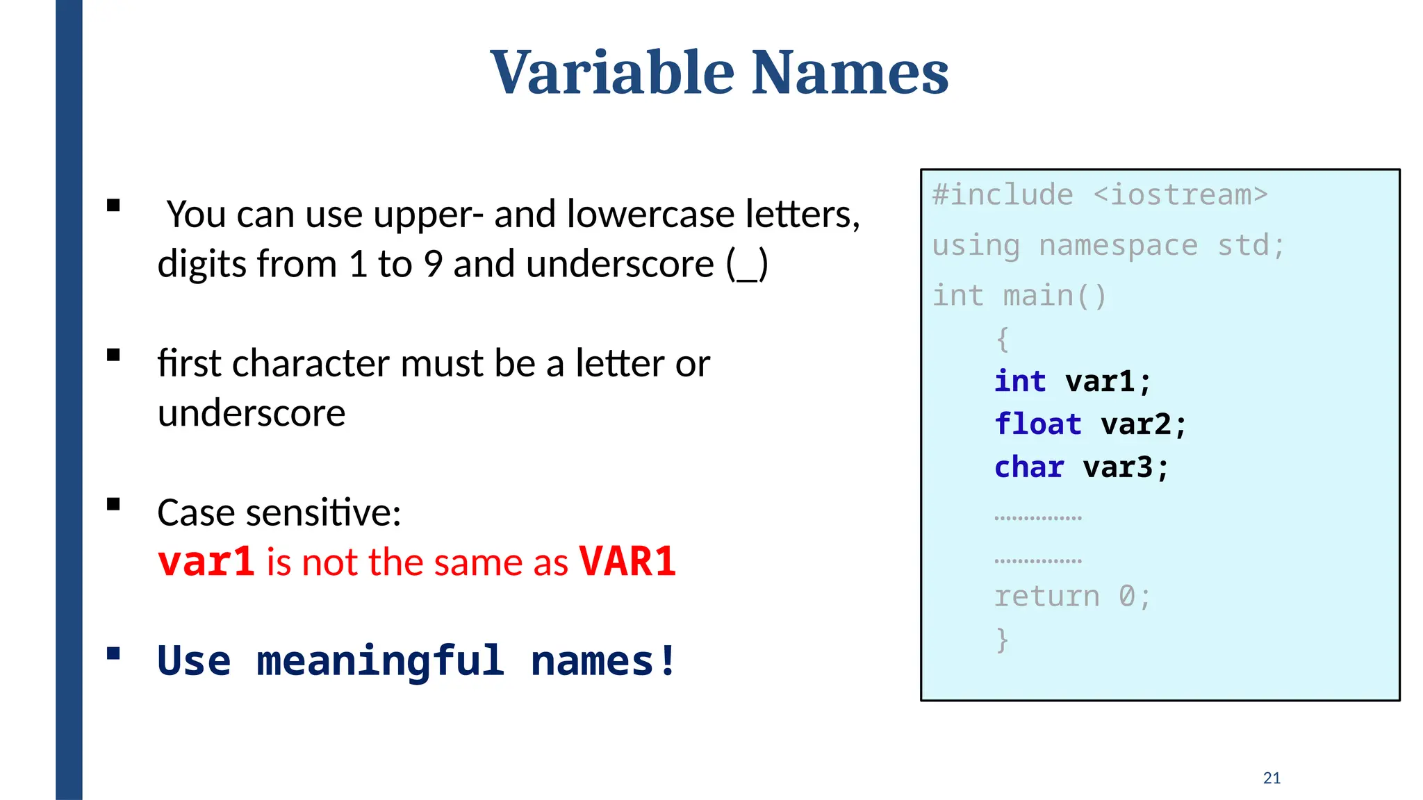 21
Variable Names
 You can use upper- and lowercase letters,
digits from 1 to 9 and underscore (_)
 first character must be a letter or
underscore
 Case sensitive:
var1 is not the same as VAR1
 Use meaningful names!
#include <iostream>
using namespace std;
int main()
{
int var1;
float var2;
char var3;
……………
……………
return 0;
}
 