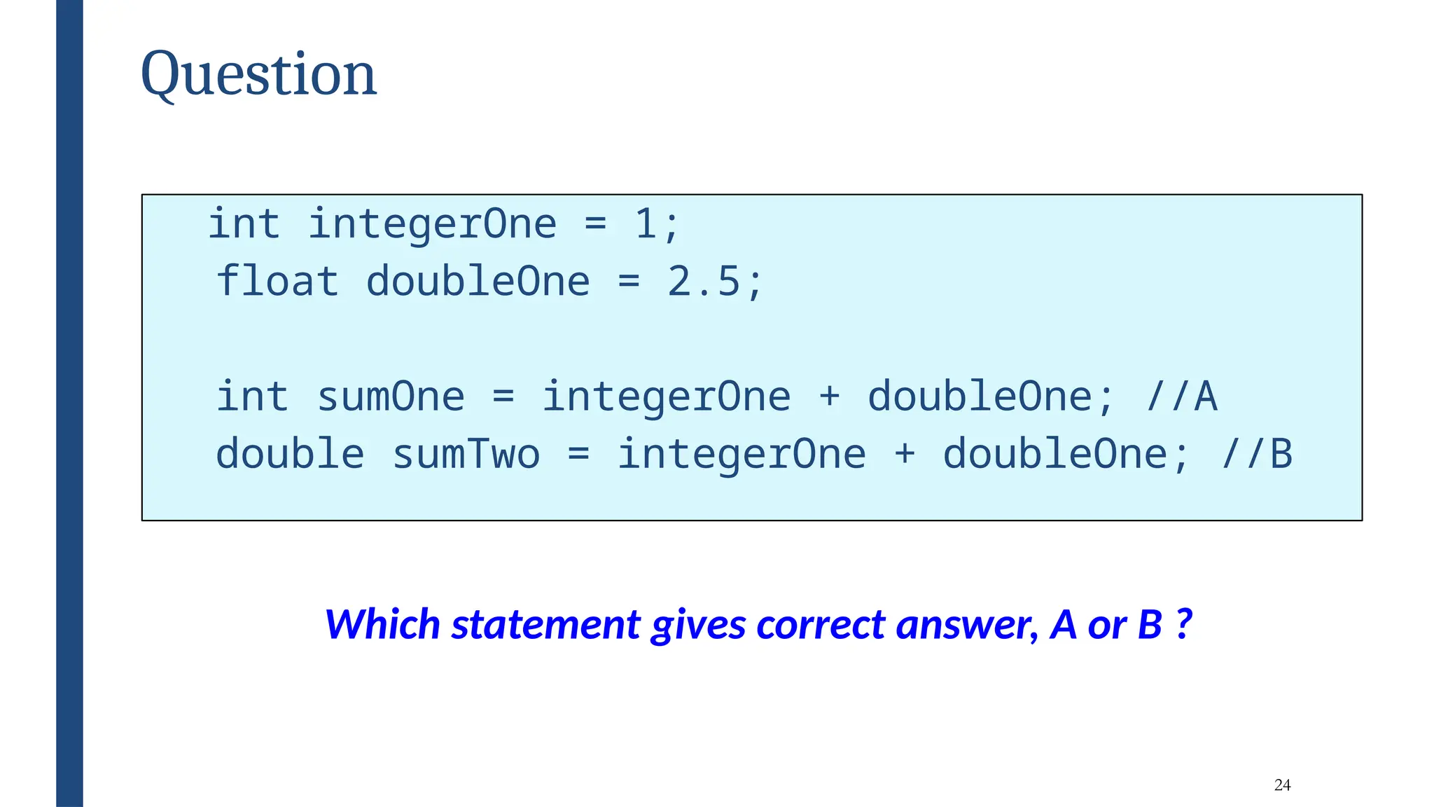 24
Question
int integerOne = 1;
float doubleOne = 2.5;
int sumOne = integerOne + doubleOne; //A
double sumTwo = integerOne + doubleOne; //B
Which statement gives correct answer, A or B ?
 