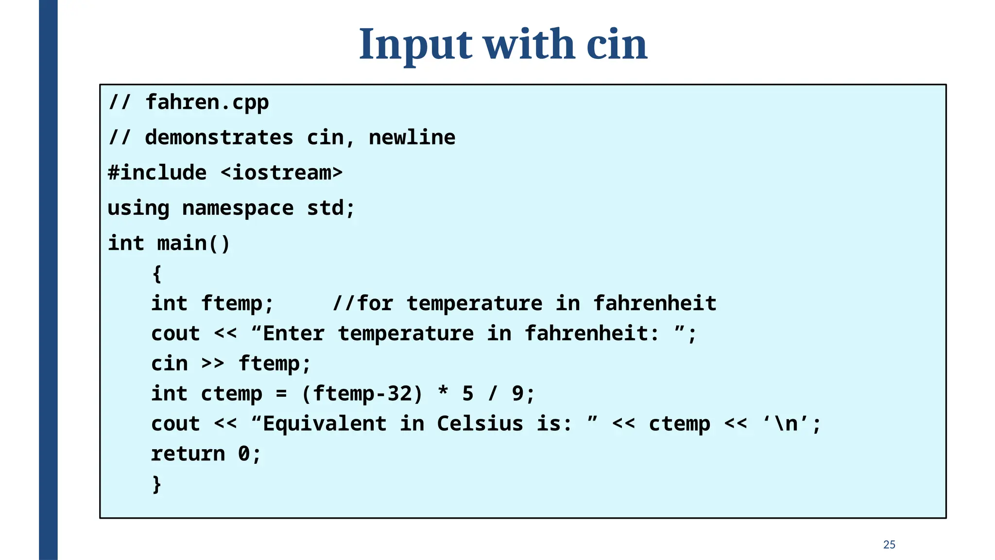 25
Input with cin
// fahren.cpp
// demonstrates cin, newline
#include <iostream>
using namespace std;
int main()
{
int ftemp; //for temperature in fahrenheit
cout << “Enter temperature in fahrenheit: ”;
cin >> ftemp;
int ctemp = (ftemp-32) * 5 / 9;
cout << “Equivalent in Celsius is: ” << ctemp << ‘n’;
return 0;
}
 