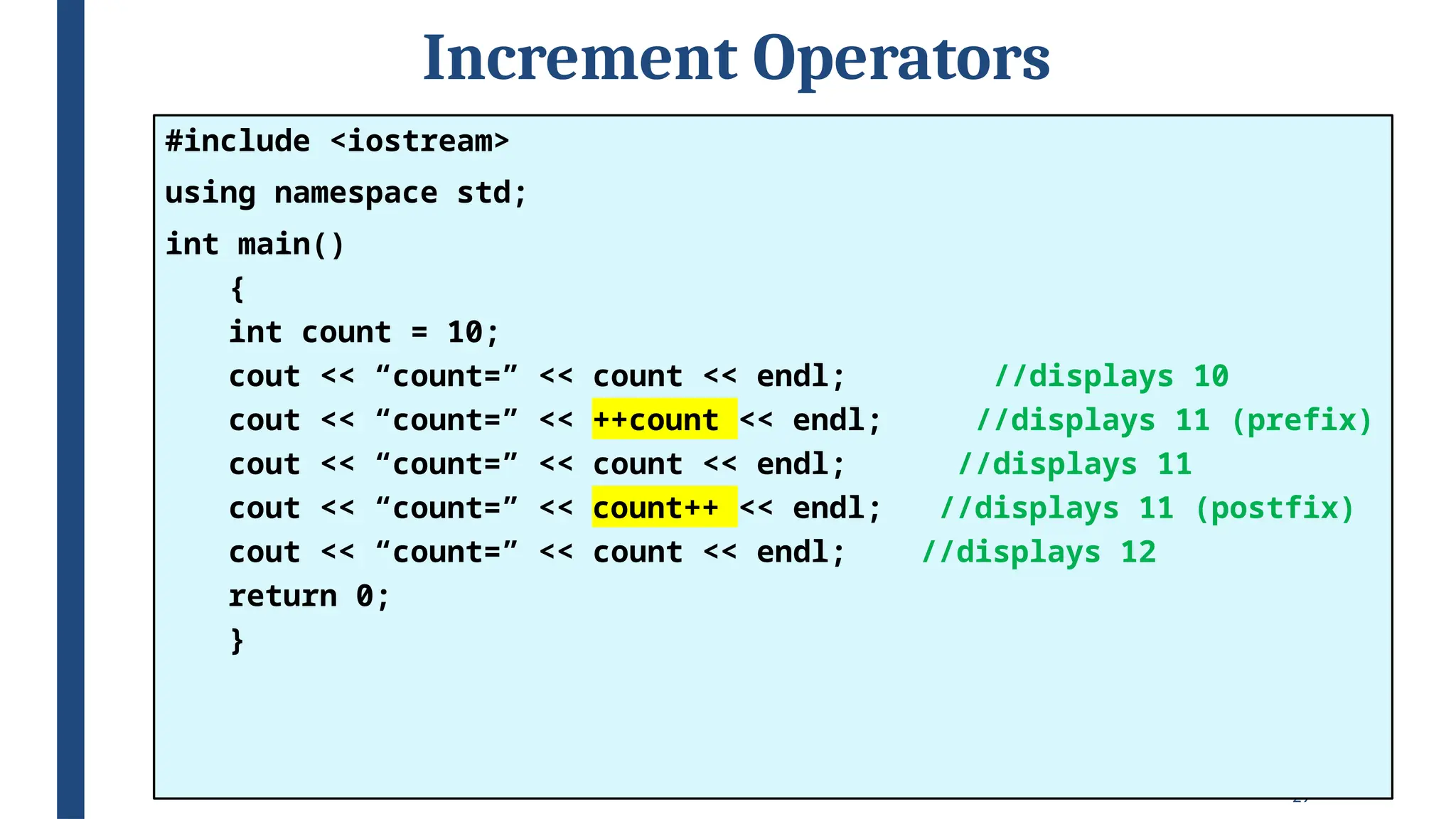 29
Increment Operators
#include <iostream>
using namespace std;
int main()
{
int count = 10;
cout << “count=” << count << endl; //displays 10
cout << “count=” << ++count << endl; //displays 11 (prefix)
cout << “count=” << count << endl; //displays 11
cout << “count=” << count++ << endl; //displays 11 (postfix)
cout << “count=” << count << endl; //displays 12
return 0;
}
 