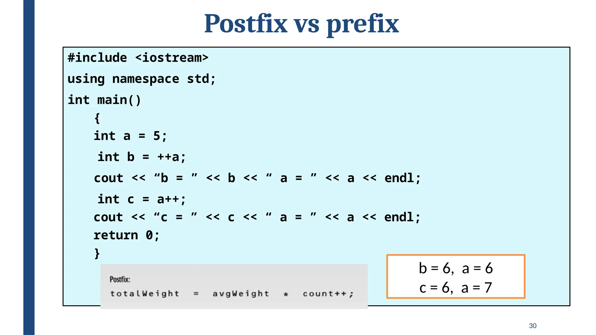 30
Postfix vs prefix
#include <iostream>
using namespace std;
int main()
{
int a = 5;
int b = ++a;
cout << “b = ” << b << “ a = ” << a << endl;
int c = a++;
cout << “c = ” << c << “ a = ” << a << endl;
return 0;
}
b = 6, a = 6
c = 6, a = 7
 