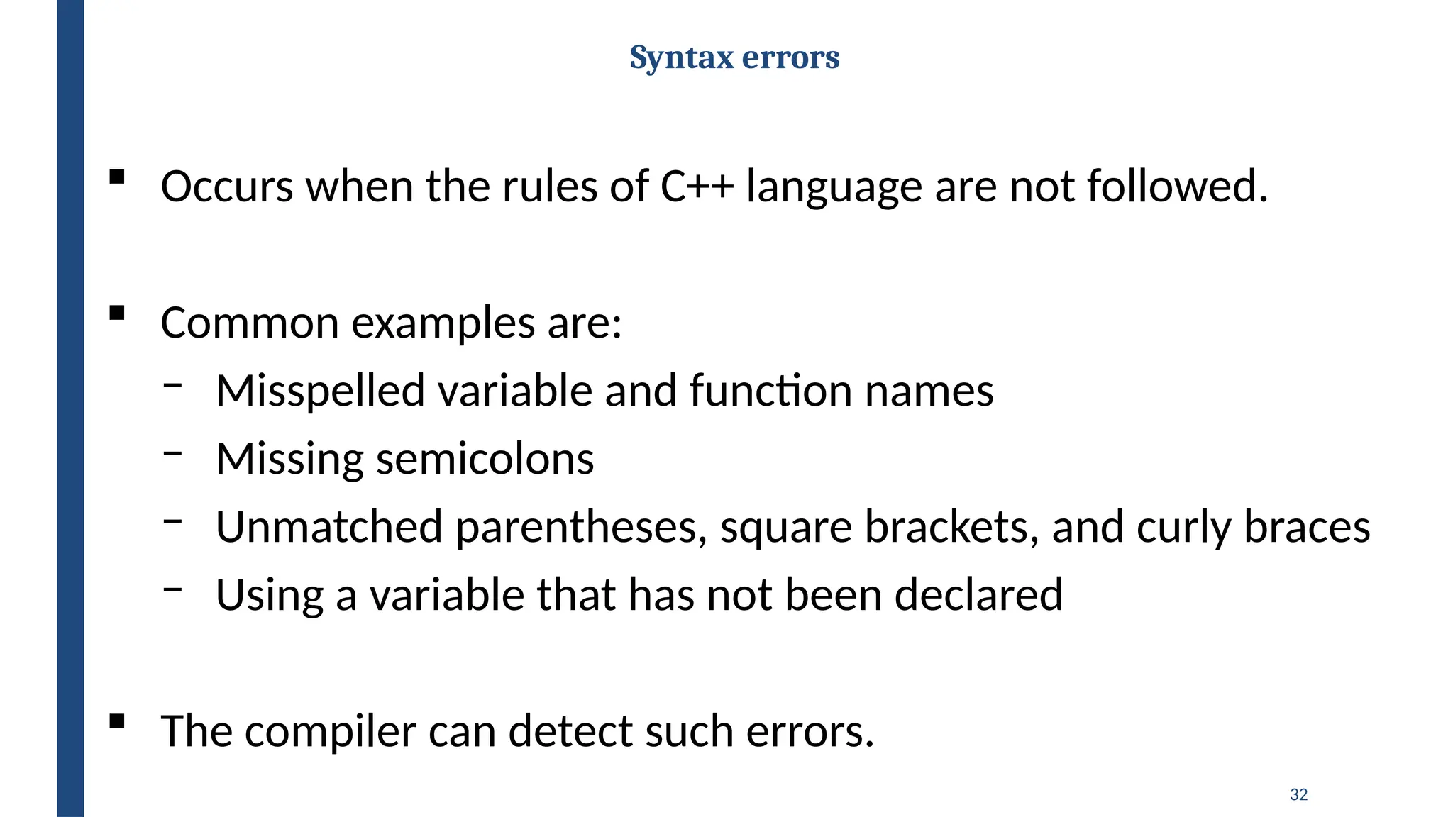 32
Syntax errors
 Occurs when the rules of C++ language are not followed.
 Common examples are:
‒ Misspelled variable and function names
‒ Missing semicolons
‒ Unmatched parentheses, square brackets, and curly braces
‒ Using a variable that has not been declared
 The compiler can detect such errors.
 