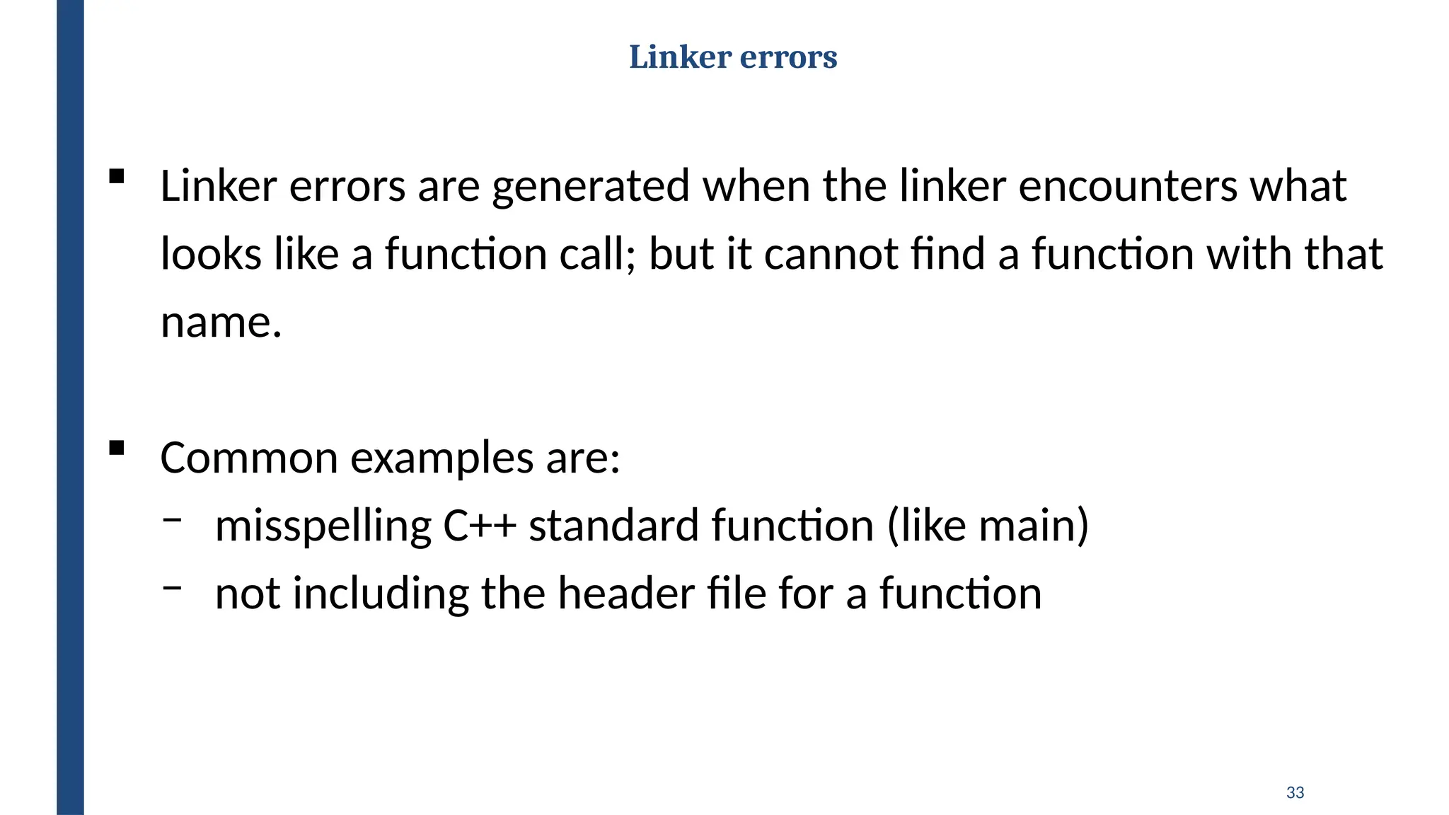 33
Linker errors
 Linker errors are generated when the linker encounters what
looks like a function call; but it cannot find a function with that
name.
 Common examples are:
‒ misspelling C++ standard function (like main)
‒ not including the header file for a function
 