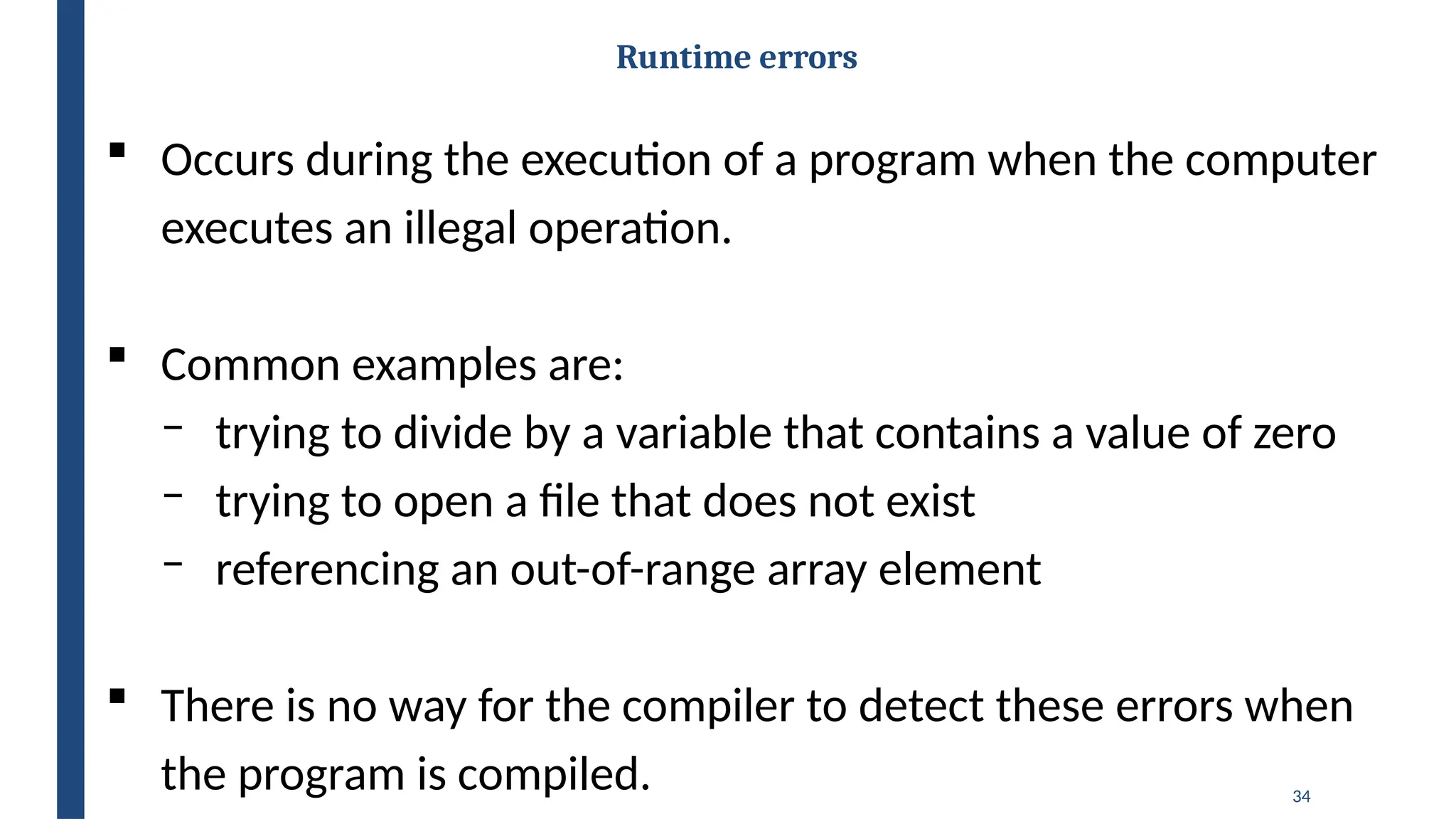 34
Runtime errors
 Occurs during the execution of a program when the computer
executes an illegal operation.
 Common examples are:
‒ trying to divide by a variable that contains a value of zero
‒ trying to open a file that does not exist
‒ referencing an out-of-range array element
 There is no way for the compiler to detect these errors when
the program is compiled.
 