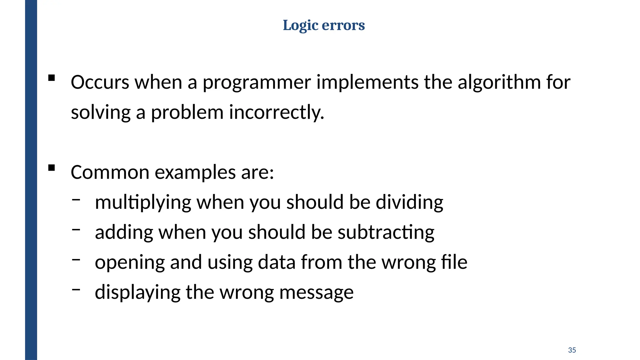35
Logic errors
 Occurs when a programmer implements the algorithm for
solving a problem incorrectly.
 Common examples are:
‒ multiplying when you should be dividing
‒ adding when you should be subtracting
‒ opening and using data from the wrong file
‒ displaying the wrong message
 