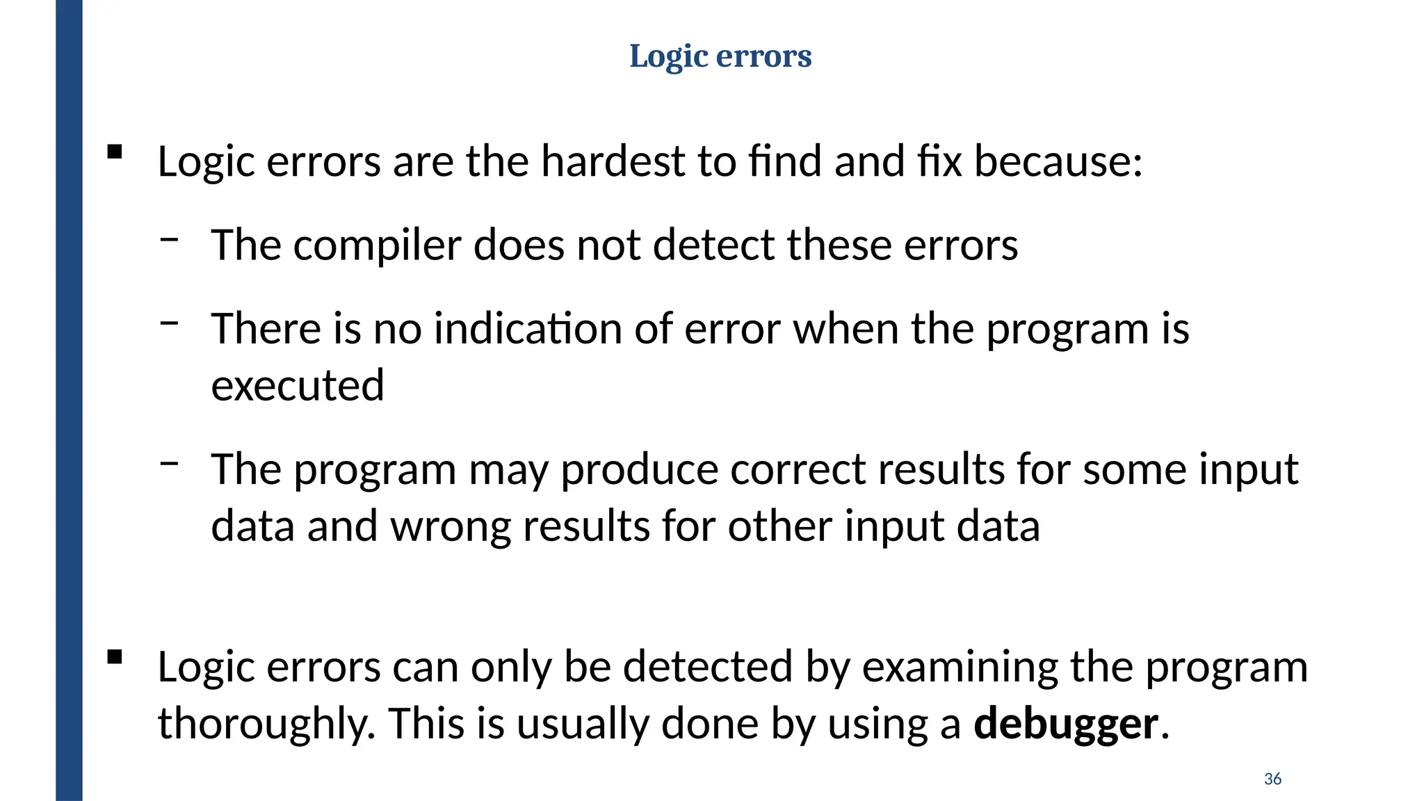 36
Logic errors
 Logic errors are the hardest to find and fix because:
‒ The compiler does not detect these errors
‒ There is no indication of error when the program is
executed
‒ The program may produce correct results for some input
data and wrong results for other input data
 Logic errors can only be detected by examining the program
thoroughly. This is usually done by using a debugger.
 