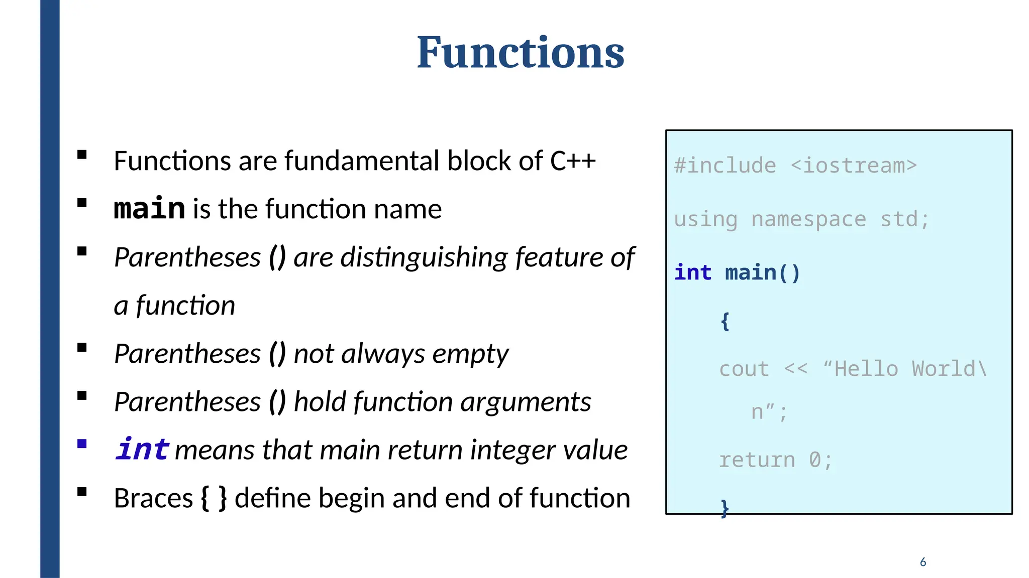 6
Functions
#include <iostream>
using namespace std;
int main()
{
cout << “Hello World
n”;
return 0;
}
 Functions are fundamental block of C++
 main is the function name
 Parentheses () are distinguishing feature of
a function
 Parentheses () not always empty
 Parentheses () hold function arguments
 int means that main return integer value
 Braces { } define begin and end of function
 