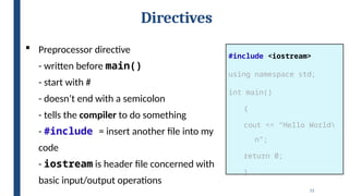 11
Directives
#include <iostream>
using namespace std;
int main()
{
cout << “Hello World
n”;
return 0;
}
 Preprocessor directive
- written before main()
- start with #
- doesn’t end with a semicolon
- tells the compiler to do something
- #include = insert another file into my
code
- iostream is header file concerned with
basic input/output operations
 