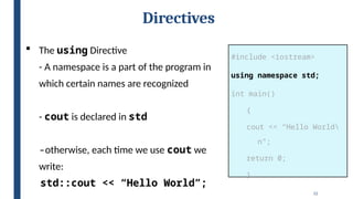 12
Directives
#include <iostream>
using namespace std;
int main()
{
cout << “Hello World
n”;
return 0;
}
 The using Directive
- A namespace is a part of the program in
which certain names are recognized
- cout is declared in std
-otherwise, each time we use cout we
write:
std::cout << “Hello World”;
 