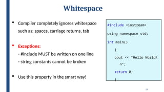 13
Whitespace
#include <iostream>
using namespace std;
int main()
{
cout << "Hello World
n";
return 0;
}
 Compiler completely ignores whitespace
such as: spaces, carriage returns, tab
 Exceptions:
- #include MUST be written on one line
- string constants cannot be broken
 Use this property in the smart way!
 