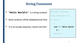 17
String Constants
#include <iostream>
using namespace std;
int main()
{
cout << “Hello World
n”;
return 0;
}
 “Hello Worldn” is a string constant
 Same sentence will be displayed each time
 n is an escape sequence, means new line
 