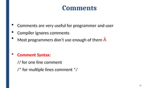 18
Comments
 Comments are very useful for programmer and user
 Compiler ignores comments
 Most programmers don’t use enough of them 
 Comment Syntax:
// for one line comment
/* for multiple lines comment */
 