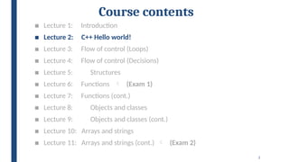 2
Course contents
■ Lecture 1: Introduction
■ Lecture 2: C++ Hello world!
■ Lecture 3: Flow of control (Loops)
■ Lecture 4: Flow of control (Decisions)
■ Lecture 5: Structures
■ Lecture 6: Functions  (Exam 1)
■ Lecture 7: Functions (cont.)
■ Lecture 8: Objects and classes
■ Lecture 9: Objects and classes (cont.)
■ Lecture 10: Arrays and strings
■ Lecture 11: Arrays and strings (cont.)  (Exam 2)
 