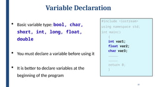 20
Variable Declaration
 Basic variable type: bool, char,
short, int, long, float,
double
 You must declare a variable before using it
 It is better to declare variables at the
beginning of the program
#include <iostream>
using namespace std;
int main()
{
int var1;
float var2;
char var3;
……………
……………
return 0;
}
 