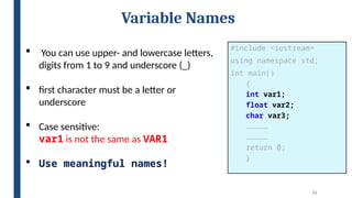 21
Variable Names
 You can use upper- and lowercase letters,
digits from 1 to 9 and underscore (_)
 first character must be a letter or
underscore
 Case sensitive:
var1 is not the same as VAR1
 Use meaningful names!
#include <iostream>
using namespace std;
int main()
{
int var1;
float var2;
char var3;
……………
……………
return 0;
}
 