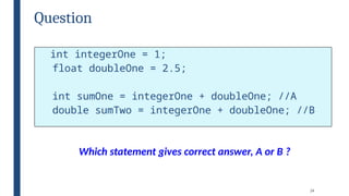 24
Question
int integerOne = 1;
float doubleOne = 2.5;
int sumOne = integerOne + doubleOne; //A
double sumTwo = integerOne + doubleOne; //B
Which statement gives correct answer, A or B ?
 