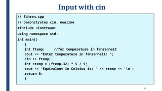 25
Input with cin
// fahren.cpp
// demonstrates cin, newline
#include <iostream>
using namespace std;
int main()
{
int ftemp; //for temperature in fahrenheit
cout << “Enter temperature in fahrenheit: ”;
cin >> ftemp;
int ctemp = (ftemp-32) * 5 / 9;
cout << “Equivalent in Celsius is: ” << ctemp << ‘n’;
return 0;
}
 