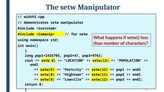 27
The setw Manipulator
// width2.cpp
// demonstrates setw manipulator
#include <iostream>
#include <iomanip> // for setw
using namespace std;
int main()
{
long pop1=2425785, pop2=47, pop3=9761;
cout << setw(8) << “LOCATION” << setw(12) << “POPULATION” <<
endl
<< setw(8) << “Portcity” << setw(12) << pop1 << endl
<< setw(8) << “Hightown” << setw(12) << pop2 << endl
<< setw(8) << “Lowville” << setw(12) << pop3 << endl;
return 0;
}
What happens if setw() less
than number of characters?
 